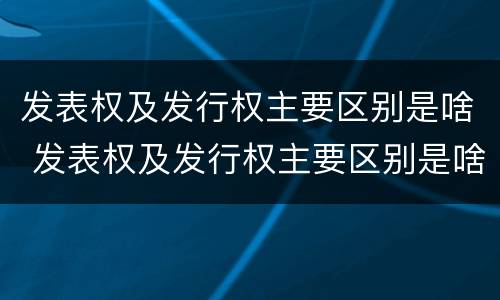 发表权及发行权主要区别是啥 发表权及发行权主要区别是啥呢