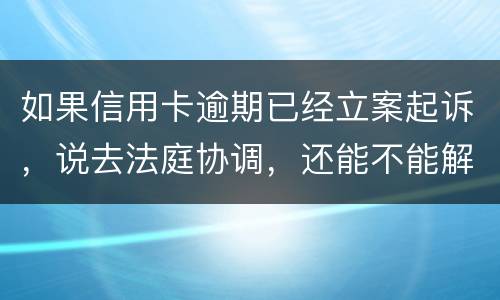 如果信用卡逾期已经立案起诉，说去法庭协调，还能不能解决