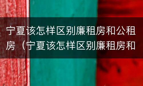 宁夏该怎样区别廉租房和公租房（宁夏该怎样区别廉租房和公租房呢）