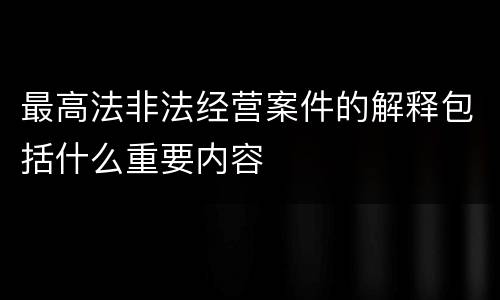 最高法非法经营案件的解释包括什么重要内容