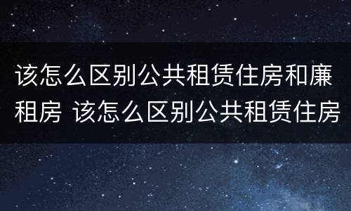 该怎么区别公共租赁住房和廉租房 该怎么区别公共租赁住房和廉租房的区别