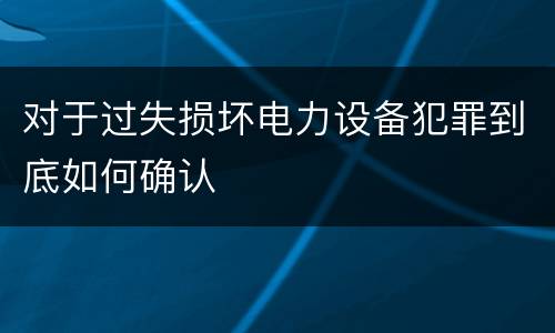 对于过失损坏电力设备犯罪到底如何确认