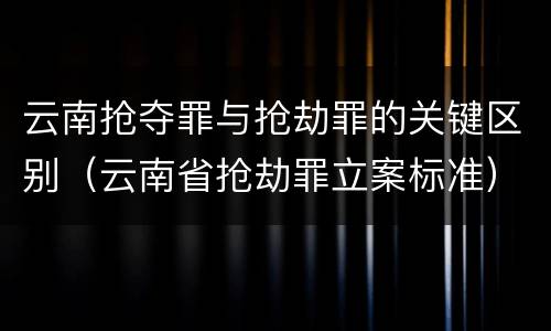 云南抢夺罪与抢劫罪的关键区别（云南省抢劫罪立案标准）