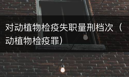 对动植物检疫失职量刑档次（动植物检疫罪）