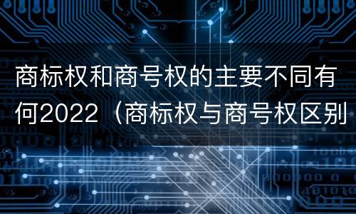商标权和商号权的主要不同有何2022（商标权与商号权区别）