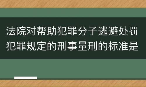 法院对帮助犯罪分子逃避处罚犯罪规定的刑事量刑的标准是什么