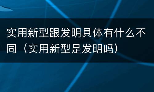 实用新型跟发明具体有什么不同（实用新型是发明吗）