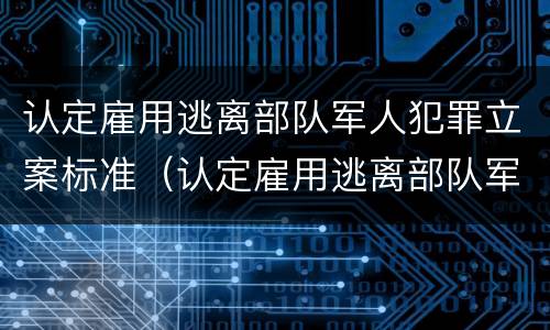 认定雇用逃离部队军人犯罪立案标准（认定雇用逃离部队军人犯罪立案标准是多少）