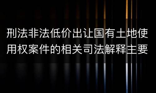 刑法非法低价出让国有土地使用权案件的相关司法解释主要规定都有哪些