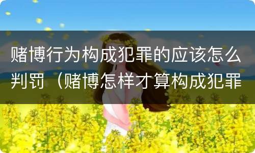 赌博行为构成犯罪的应该怎么判罚（赌博怎样才算构成犯罪）