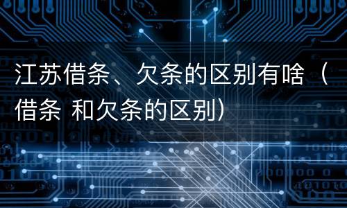 江苏借条、欠条的区别有啥（借条 和欠条的区别）
