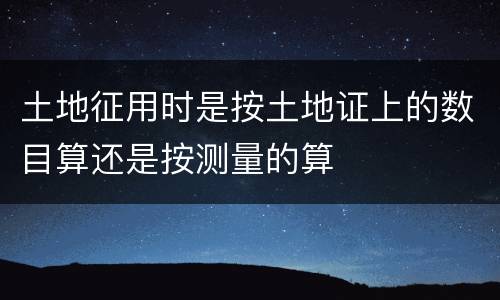 土地征用时是按土地证上的数目算还是按测量的算