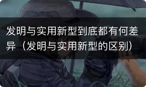 发明与实用新型到底都有何差异（发明与实用新型的区别）