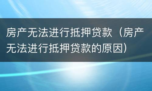 房产无法进行抵押贷款（房产无法进行抵押贷款的原因）