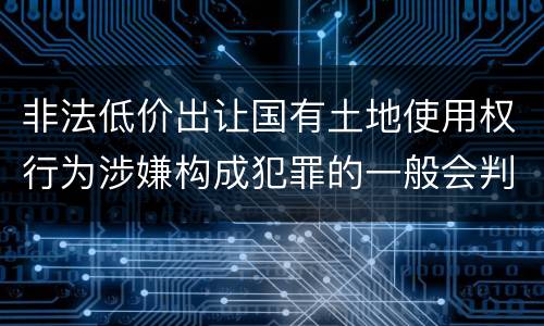 非法低价出让国有土地使用权行为涉嫌构成犯罪的一般会判多长时间