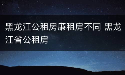 黑龙江公租房廉租房不同 黑龙江省公租房