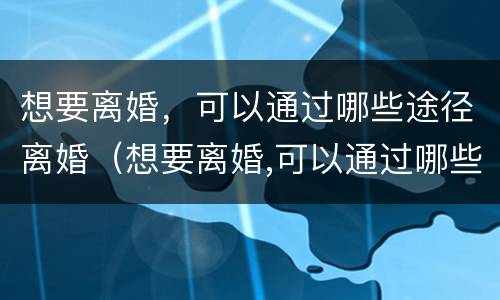 想要离婚，可以通过哪些途径离婚（想要离婚,可以通过哪些途径离婚呢）