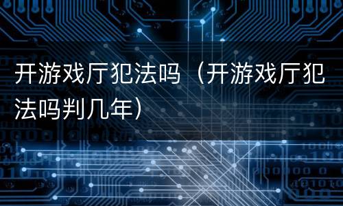 开游戏厅犯法吗（开游戏厅犯法吗判几年）