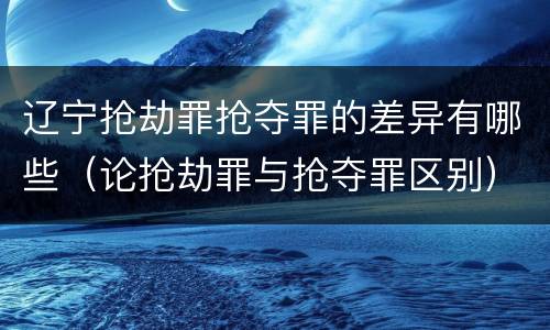 辽宁抢劫罪抢夺罪的差异有哪些（论抢劫罪与抢夺罪区别）