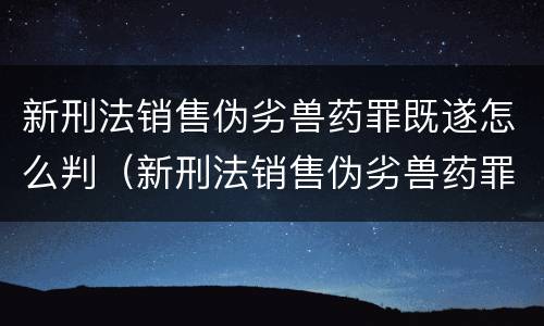 新刑法销售伪劣兽药罪既遂怎么判（新刑法销售伪劣兽药罪既遂怎么判刑）