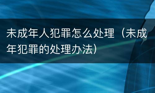 未成年人犯罪怎么处理（未成年犯罪的处理办法）