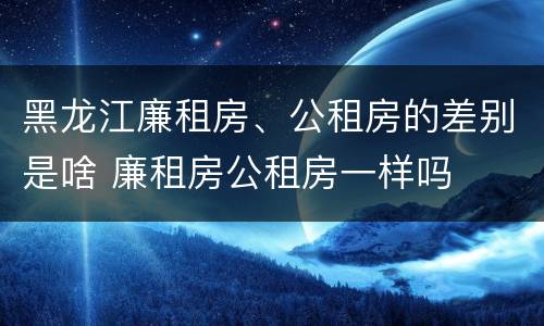 黑龙江廉租房、公租房的差别是啥 廉租房公租房一样吗