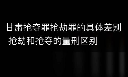 甘肃抢夺罪抢劫罪的具体差别 抢劫和抢夺的量刑区别