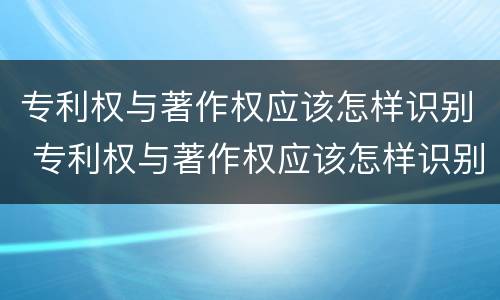 专利权与著作权应该怎样识别 专利权与著作权应该怎样识别呢