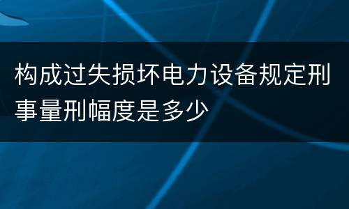 构成过失损坏电力设备规定刑事量刑幅度是多少