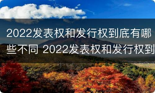 2022发表权和发行权到底有哪些不同 2022发表权和发行权到底有哪些不同呢