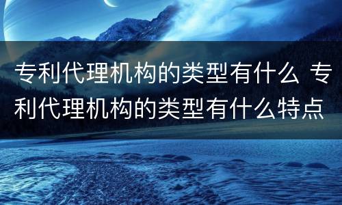 专利代理机构的类型有什么 专利代理机构的类型有什么特点