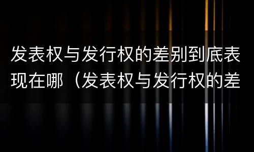 发表权与发行权的差别到底表现在哪（发表权与发行权的差别到底表现在哪些方面）