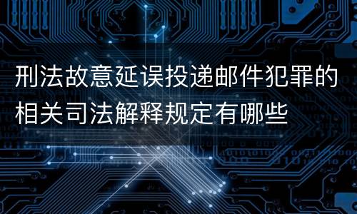 刑法故意延误投递邮件犯罪的相关司法解释规定有哪些