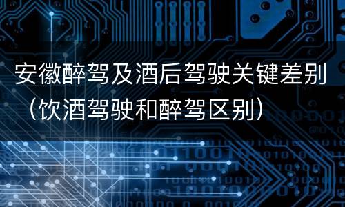 安徽醉驾及酒后驾驶关键差别（饮酒驾驶和醉驾区别）