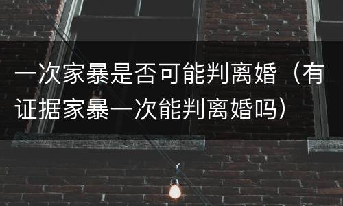 一次家暴是否可能判离婚（有证据家暴一次能判离婚吗）