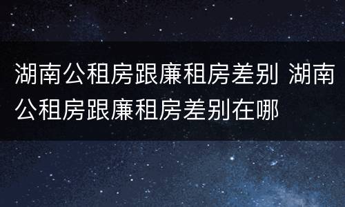 湖南公租房跟廉租房差别 湖南公租房跟廉租房差别在哪