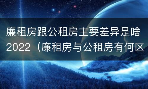 廉租房跟公租房主要差异是啥2022（廉租房与公租房有何区别）