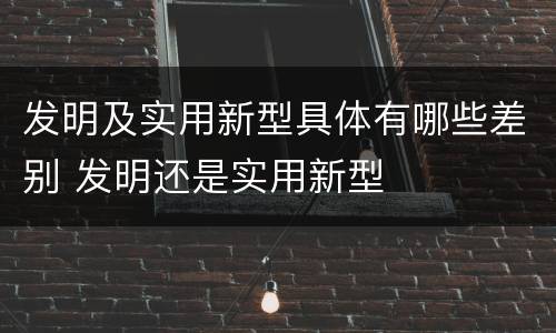 发明及实用新型具体有哪些差别 发明还是实用新型