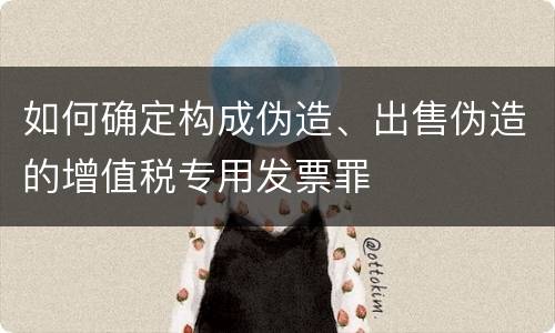 如何确定构成伪造、出售伪造的增值税专用发票罪