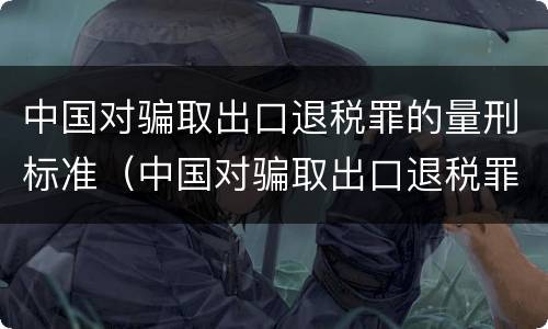 中国对骗取出口退税罪的量刑标准（中国对骗取出口退税罪的量刑标准是）