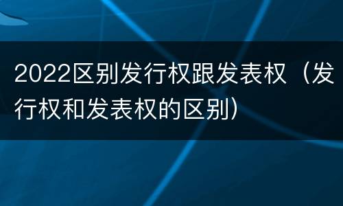 2022区别发行权跟发表权（发行权和发表权的区别）