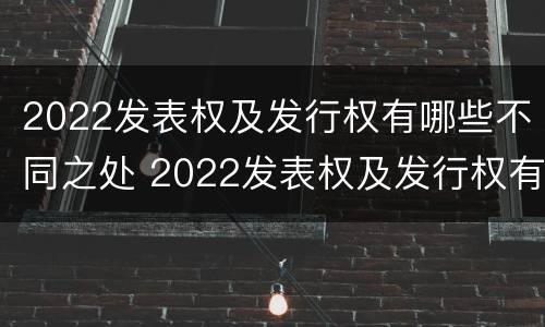 2022发表权及发行权有哪些不同之处 2022发表权及发行权有哪些不同之处呢