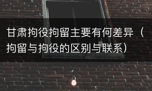 甘肃拘役拘留主要有何差异（拘留与拘役的区别与联系）