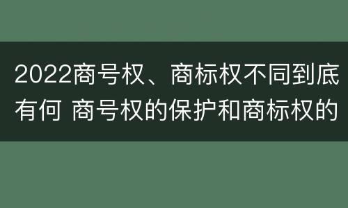 2022商号权、商标权不同到底有何 商号权的保护和商标权的保护一样是全国性范围的