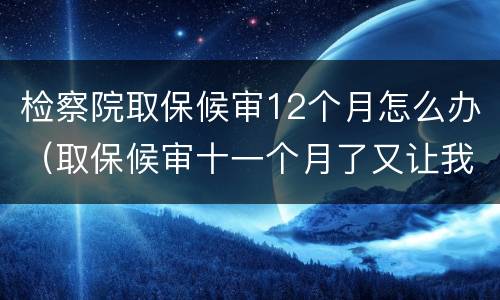 检察院取保候审12个月怎么办（取保候审十一个月了又让我去检察院怎么回事）