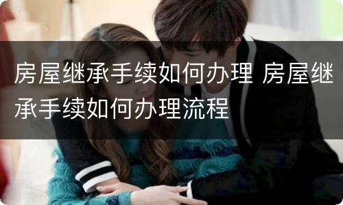 房屋继承手续如何办理 房屋继承手续如何办理流程