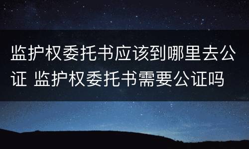 监护权委托书应该到哪里去公证 监护权委托书需要公证吗