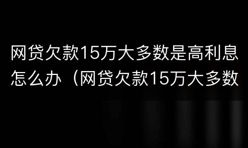 网贷欠款15万大多数是高利息怎么办（网贷欠款15万大多数是高利息怎么办呢）