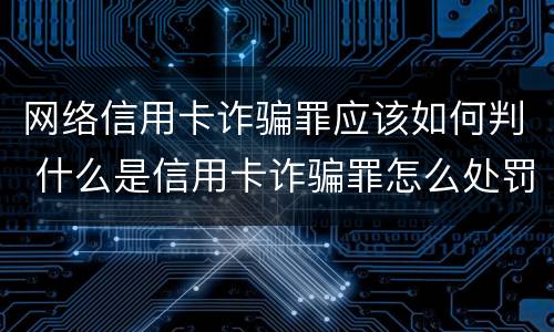 网络信用卡诈骗罪应该如何判 什么是信用卡诈骗罪怎么处罚