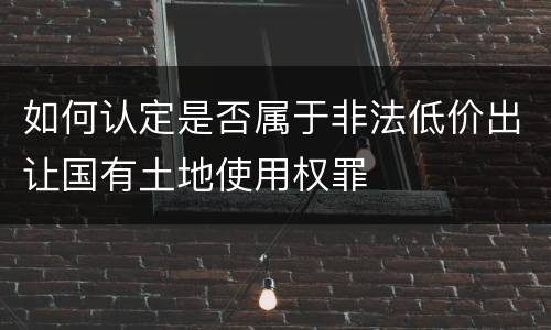如何认定是否属于非法低价出让国有土地使用权罪